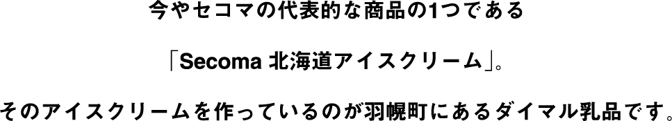 今やセイコーマートの代表的な商品の1つである「Secoma北海道アイスクリーム」。そのアイスクリームを作っているのが羽幌町にあるダイマル乳品です。